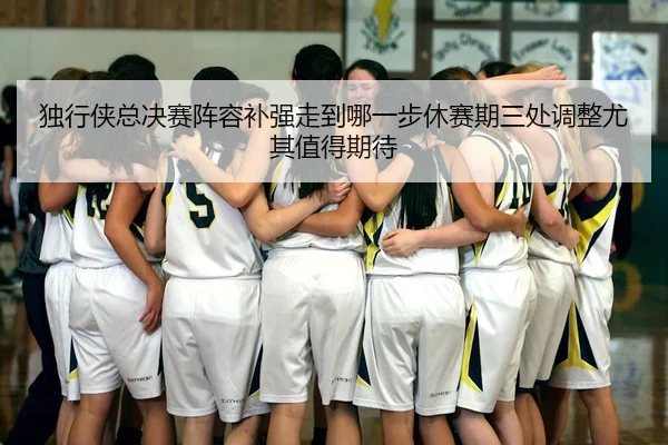 独行侠总决赛阵容补强走到哪一步休赛期三处调整尤其值得期待